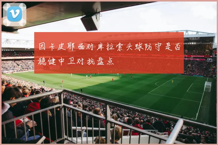 因卡皮耶面对库拉索头球防守是否稳健中卫对抗盘点