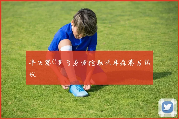 半决赛C罗飞身堵枪勒沃库森赛后热议
