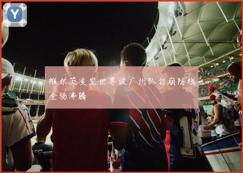 维尔茨凌空世界波广州队打崩防线全场沸腾