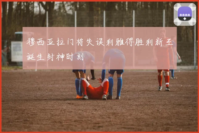 穆西亚拉门将失误利雅得胜利新王诞生封神时刻