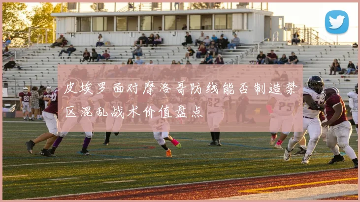 皮埃罗面对摩洛哥防线能否制造禁区混乱战术价值盘点