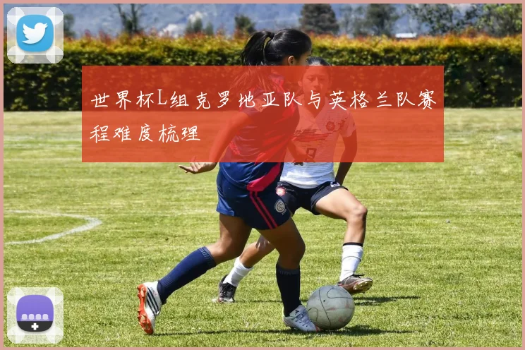 世界杯L组克罗地亚队与英格兰队赛程难度梳理