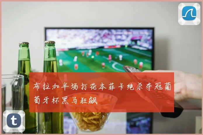 布拉加半场打花本菲卡绝杀夺冠葡萄牙杯黑马狂飙