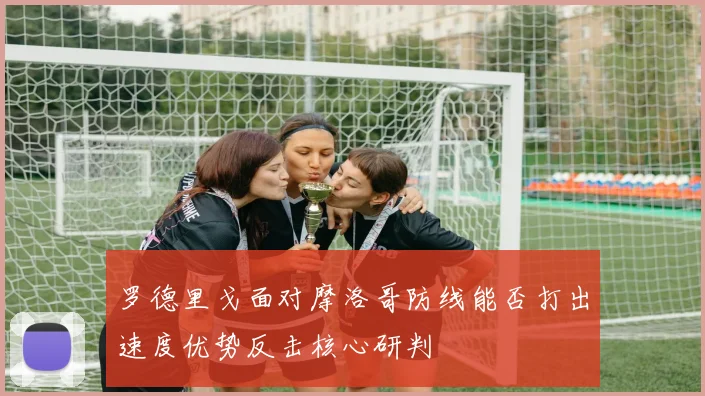 罗德里戈面对摩洛哥防线能否打出速度优势反击核心研判