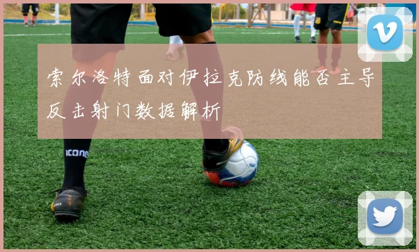 索尔洛特面对伊拉克防线能否主导反击射门数据解析