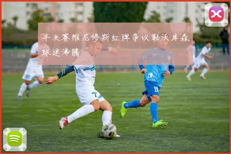 半决赛维尼修斯红牌争议勒沃库森球迷沸腾