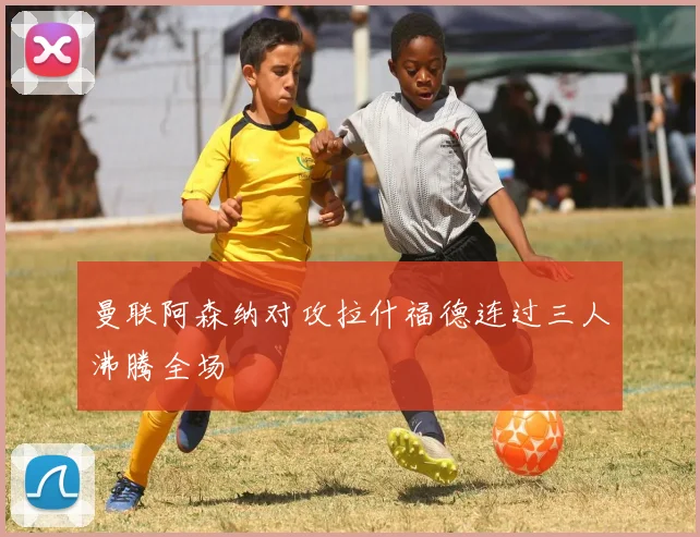 曼联阿森纳对攻拉什福德连过三人沸腾全场