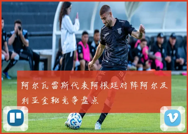 阿尔瓦雷斯代表阿根廷对阵阿尔及利亚金靴竞争盘点