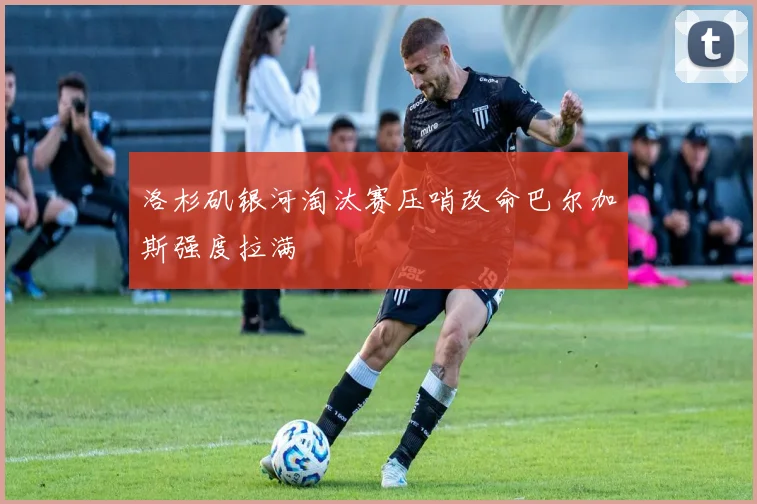 洛杉矶银河淘汰赛压哨改命巴尔加斯强度拉满