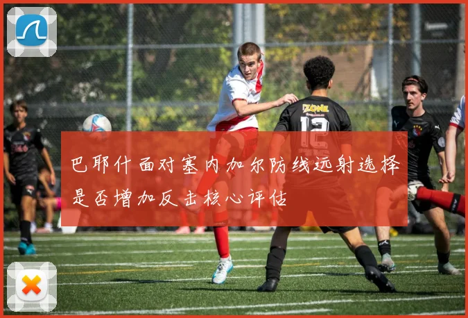 巴耶什面对塞内加尔防线远射选择是否增加反击核心评估