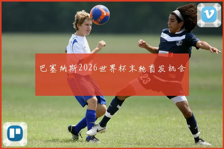 巴塞纳斯2026世界杯末轮首发机会