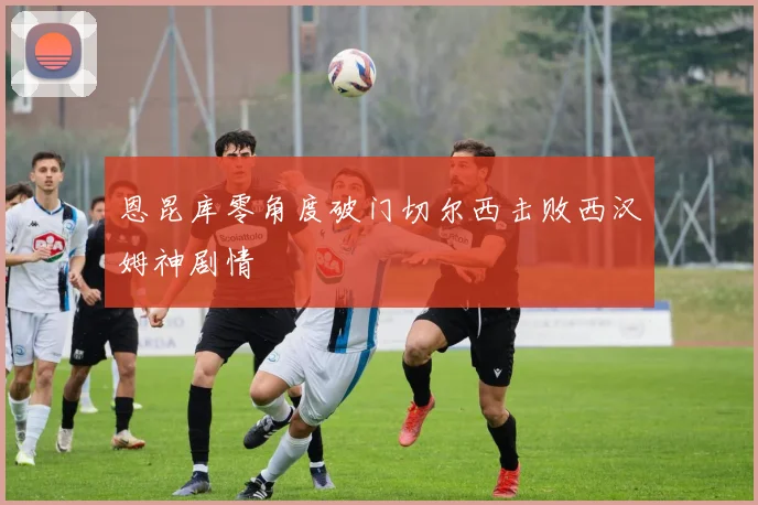 恩昆库零角度破门切尔西击败西汉姆神剧情