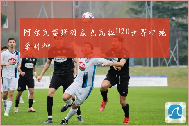 阿尔瓦雷斯对轰克瓦拉U20世界杯绝杀封神