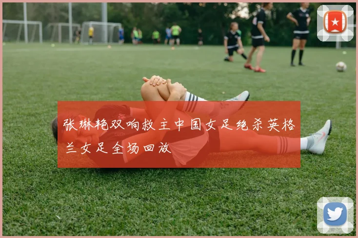 张琳艳双响救主中国女足绝杀英格兰女足全场回放