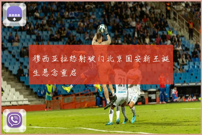 穆西亚拉怒射破门北京国安新王诞生悬念重启