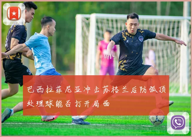 巴西拉菲尼亚冲击苏格兰后防弧顶处理球能否打开局面