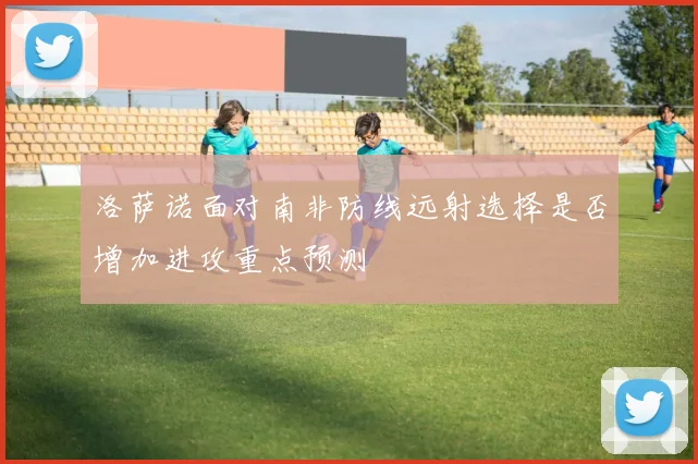 洛萨诺面对南非防线远射选择是否增加进攻重点预测