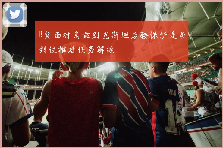 B费面对乌兹别克斯坦后腰保护是否到位推进任务解读