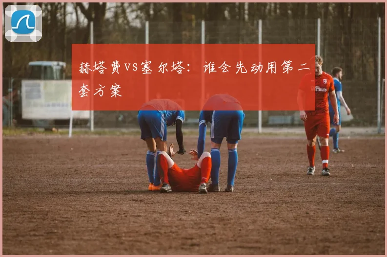 赫塔费vs塞尔塔：谁会先动用第二套方案