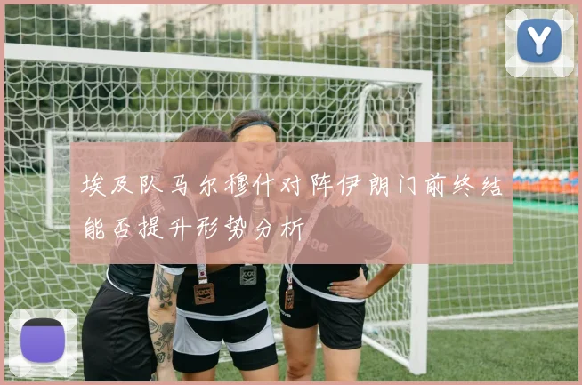 埃及队马尔穆什对阵伊朗门前终结能否提升形势分析