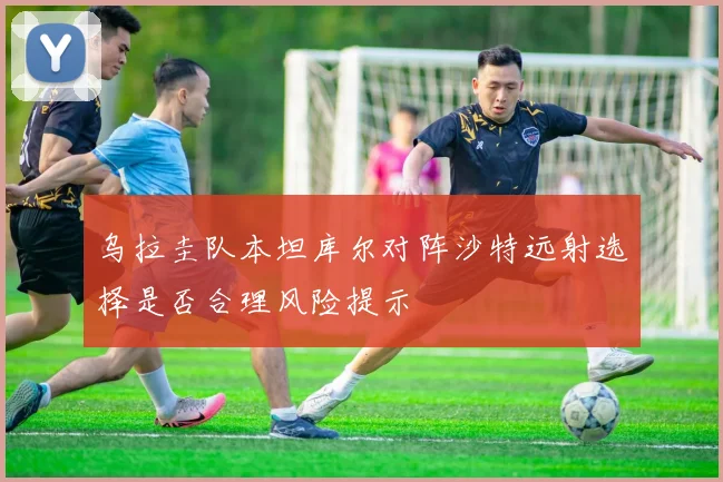乌拉圭队本坦库尔对阵沙特远射选择是否合理风险提示
