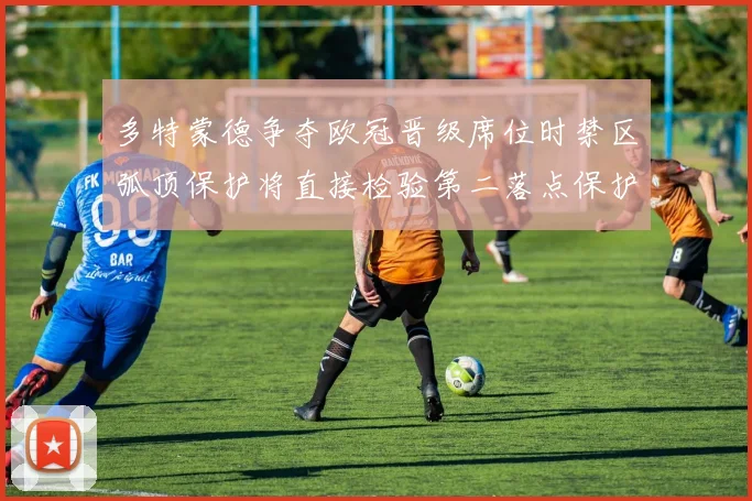 多特蒙德争夺欧冠晋级席位时禁区弧顶保护将直接检验第二落点保护