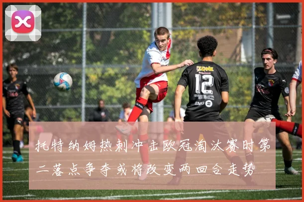 托特纳姆热刺冲击欧冠淘汰赛时第二落点争夺或将改变两回合走势