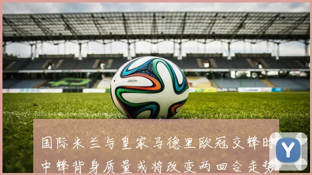 国际米兰与皇家马德里欧冠交锋时中锋背身质量或将改变两回合走势