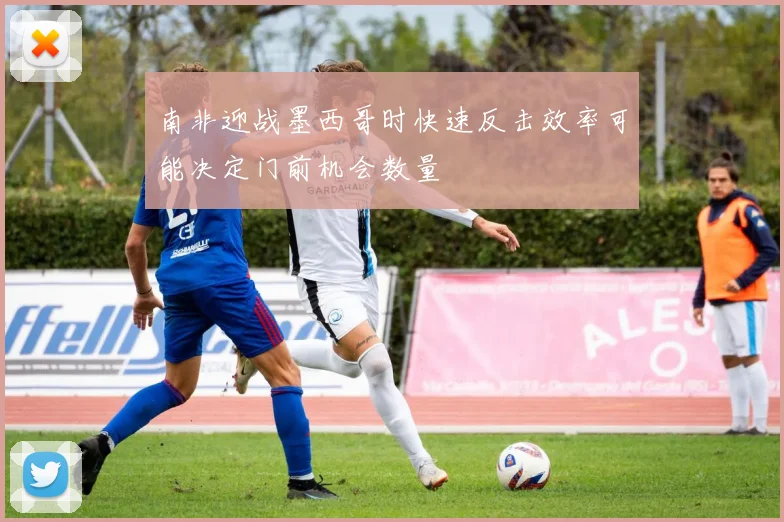 南非迎战墨西哥时快速反击效率可能决定门前机会数量