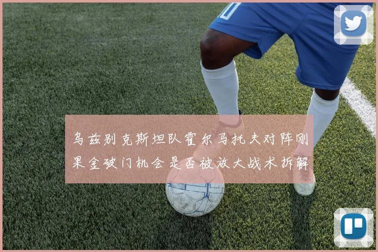 乌兹别克斯坦队霍尔马托夫对阵刚果金破门机会是否被放大战术拆解