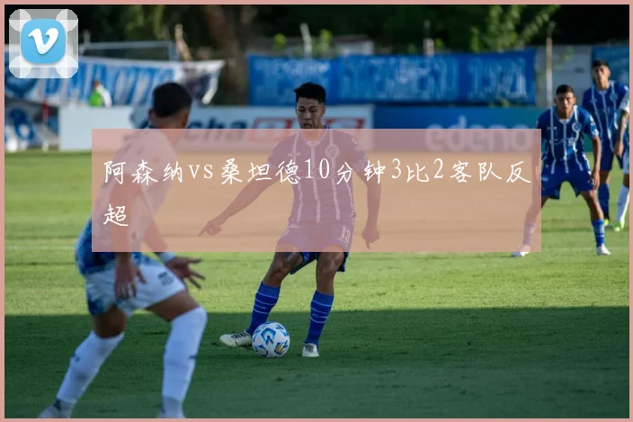 阿森纳vs桑坦德10分钟3比2客队反超