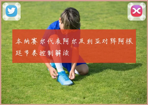 本纳赛尔代表阿尔及利亚对阵阿根廷节奏控制解读