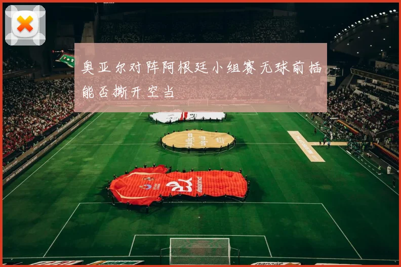 奥亚尔对阵阿根廷小组赛无球前插能否撕开空当