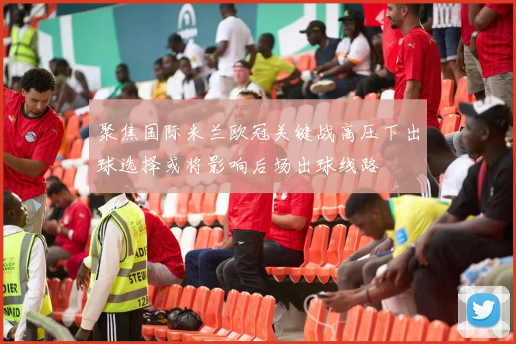 聚焦国际米兰欧冠关键战高压下出球选择或将影响后场出球线路