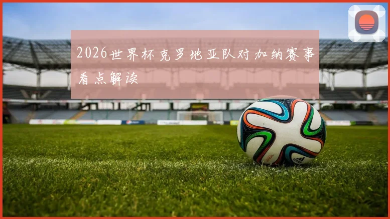 2026世界杯克罗地亚队对加纳赛事看点解读