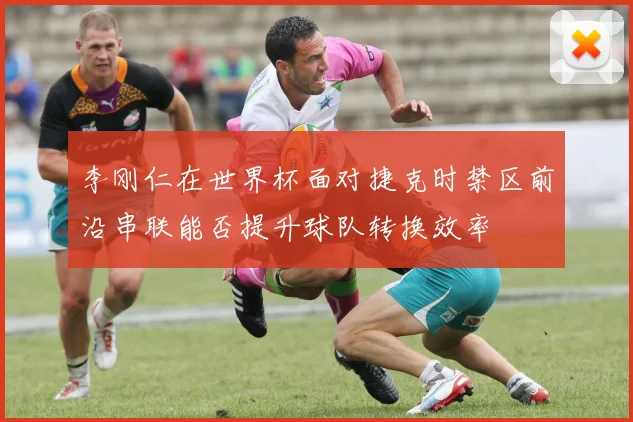 李刚仁在世界杯面对捷克时禁区前沿串联能否提升球队转换效率