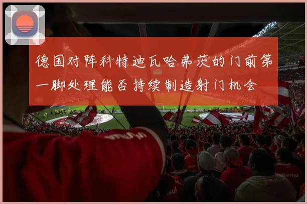德国对阵科特迪瓦哈弗茨的门前第一脚处理能否持续制造射门机会
