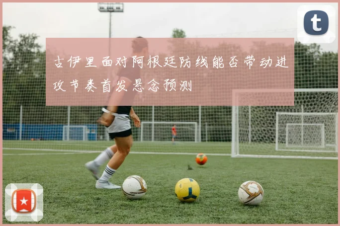 古伊里面对阿根廷防线能否带动进攻节奏首发悬念预测