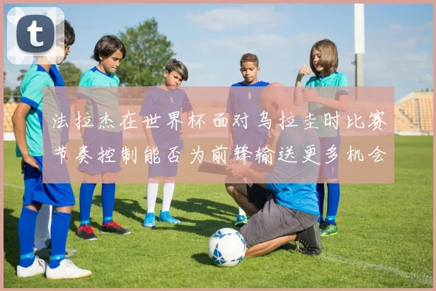 法拉杰在世界杯面对乌拉圭时比赛节奏控制能否为前锋输送更多机会