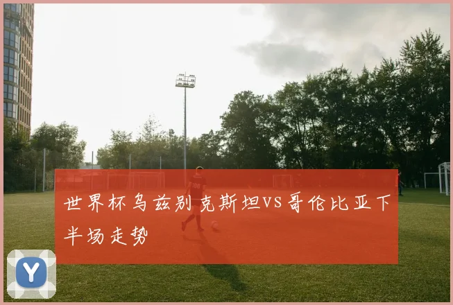 世界杯乌兹别克斯坦vs哥伦比亚下半场走势