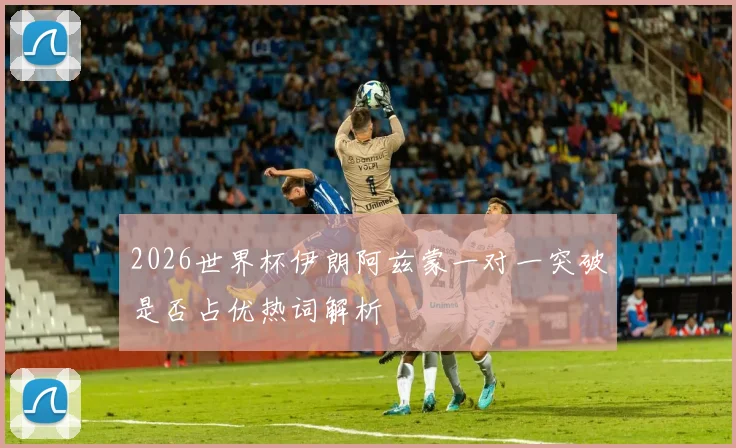 2026世界杯伊朗阿兹蒙一对一突破是否占优热词解析