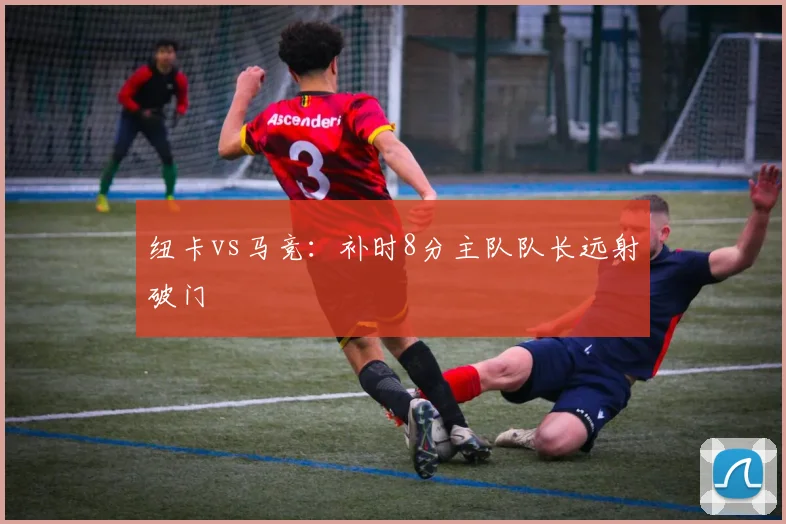 纽卡vs马竞：补时8分主队队长远射破门
