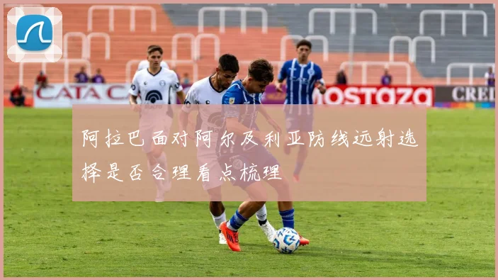 阿拉巴面对阿尔及利亚防线远射选择是否合理看点梳理