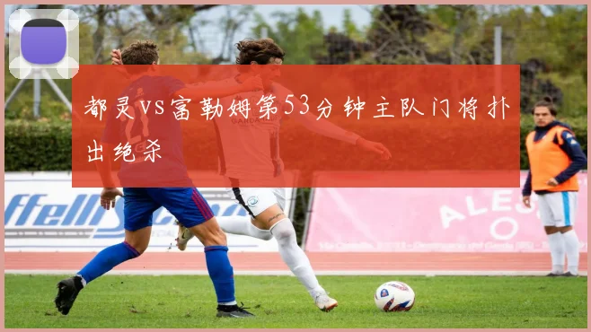 都灵vs富勒姆第53分钟主队门将扑出绝杀