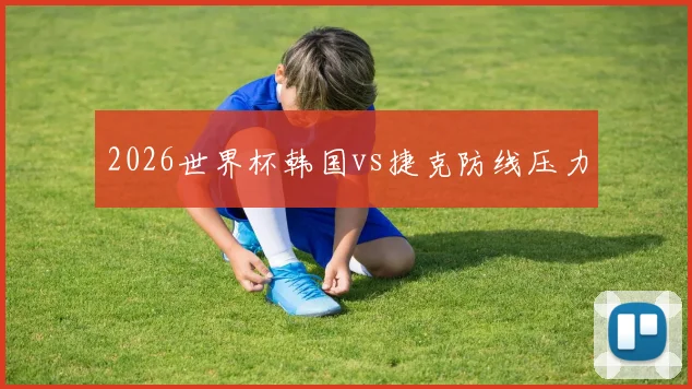 2026世界杯韩国vs捷克防线压力